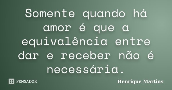 Somente quando há amor é que a equivalência entre dar e receber não é necessária.... Frase de Henrique Martins.