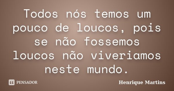 Todos nós temos um pouco de loucos, pois se não fossemos loucos não viveriamos neste mundo.... Frase de Henrique Martins.