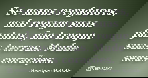 Se maus regadores, mal regam suas plantas, não troque suas terras. Mude seus corações.... Frase de Henrique Matiello.