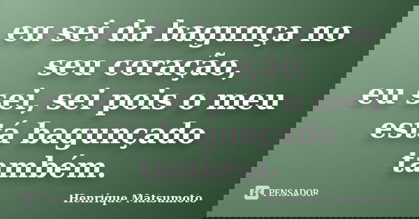 eu sei da bagunça no seu coração, eu sei, sei pois o meu está bagunçado também.... Frase de Henrique Matsumoto.