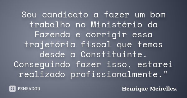 Sou candidato a fazer um bom trabalho no Ministério da Fazenda e corrigir essa trajetória fiscal que temos desde a Constituinte. Conseguindo fazer isso, estarei... Frase de Henrique Meirelles..