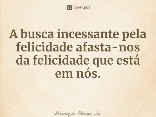 A busca incessante pela felicidade afasta-nos da felicidade que está em nós. ⁠... Frase de Henrique Miura Jr..