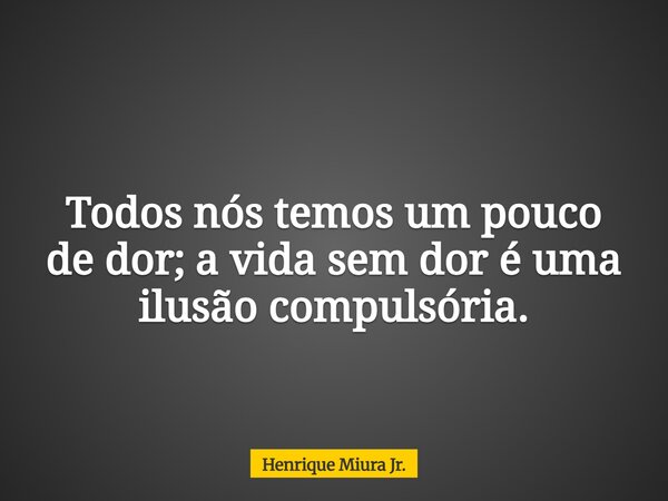 Todos nós temos um pouco de dor; a vida sem dor é uma ilusão compulsória.... Frase de Henrique Miura Jr..