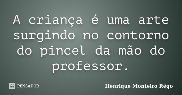 A criança é uma arte surgindo no contorno do pincel da mão do professor.... Frase de Henrique Monteiro Rêgo.