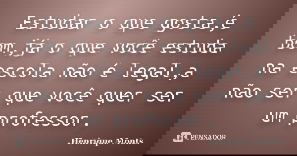 Estudar o que gosta,é bom,já o que você estuda na escola não é legal,a não ser que você quer ser um professor.... Frase de Henrique Monts.