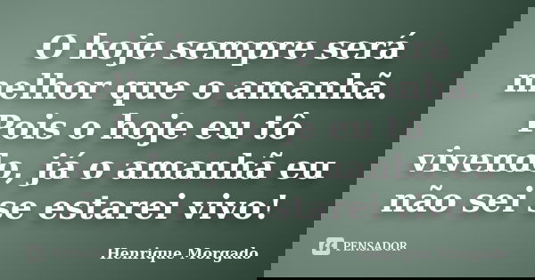 O hoje sempre será melhor que o amanhã. Pois o hoje eu tô vivendo, já o amanhã eu não sei se estarei vivo!... Frase de Henrique Morgado.