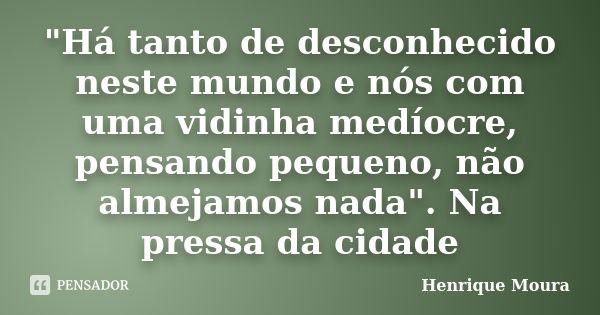 "Há tanto de desconhecido neste mundo e nós com uma vidinha medíocre, pensando pequeno, não almejamos nada". Na pressa da cidade... Frase de Henrique Moura.