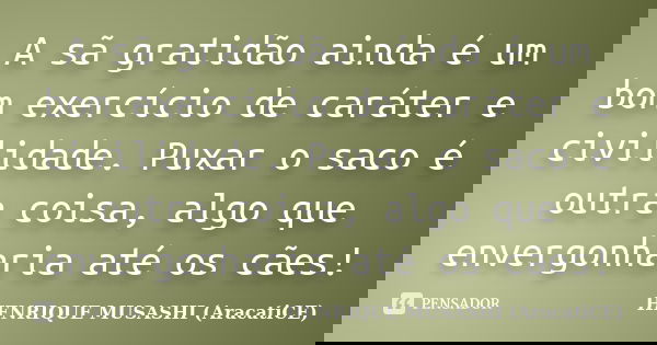 A sã gratidão ainda é um bom exercício de caráter e civilidade. Puxar o saco é outra coisa, algo que envergonharia até os cães!... Frase de HENRIQUE MUSASHI (AracatiCE).