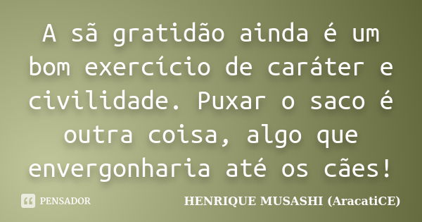 A sã gratidão ainda é um bom exercício de caráter e civilidade. Puxar o saco é outra coisa, algo que envergonharia até os cães!... Frase de HENRIQUE MUSASHI (AracatiCE).