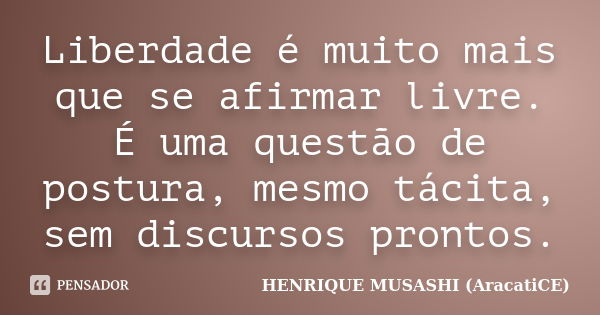 Liberdade é muito mais que se afirmar livre. É uma questão de postura, mesmo tácita, sem discursos prontos.... Frase de HENRIQUE MUSASHI (AracatiCE).