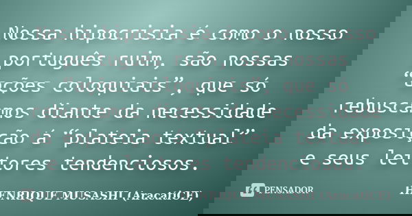 Nossa hipocrisia é como o nosso português ruim, são nossas “ações coloquiais”, que só rebuscamos diante da necessidade da exposição á “plateia textual” e seus l... Frase de HENRIQUE MUSASHI (AracatiCE).