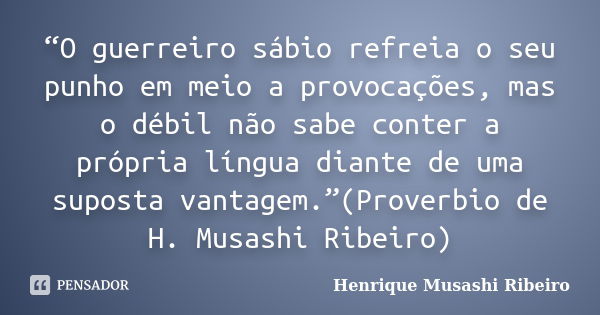 “O guerreiro sábio refreia o seu punho em meio a provocações, mas o débil não sabe conter a própria língua diante de uma suposta vantagem.”(Proverbio de H. Musa... Frase de Henrique Musashi Ribeiro.