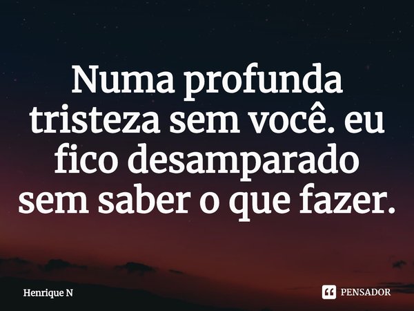 ⁠Numa profunda tristeza sem você. eu fico desamparado sem saber o que fazer.... Frase de Henrique N.