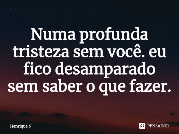 ⁠Numa profunda tristeza sem você. eu fico desamparado sem saber o que fazer.... Frase de Henrique N.