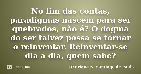 No fim das contas, paradigmas nascem para ser quebrados, não é? O dogma do ser talvez possa se tornar o reinventar. Reinventar-se dia a dia, quem sabe?... Frase de Henrique N. Santiago de Paula.