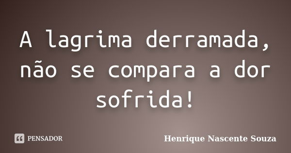 A lagrima derramada, não se compara a dor sofrida!... Frase de Henrique Nascente Souza.