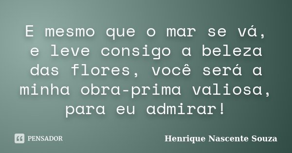E mesmo que o mar se vá, e leve consigo a beleza das flores, você será a minha obra-prima valiosa, para eu admirar!... Frase de Henrique Nascente Souza.