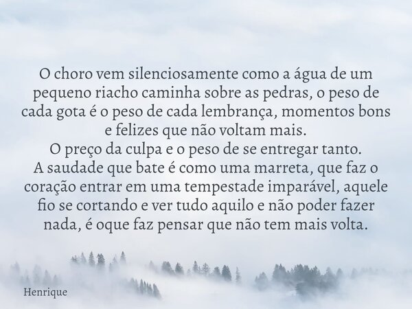 O choro vem silenciosamente como a água de um pequeno riacho caminha sobre as pedras, o peso de cada gota é o peso de cada lembrança, momentos bons e felizes qu... Frase de Henrique.