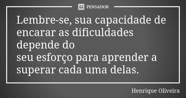 Lembre-se, sua capacidade de encarar as dificuldades depende do seu esforço para aprender a superar cada uma delas.... Frase de Henrique Oliveira.