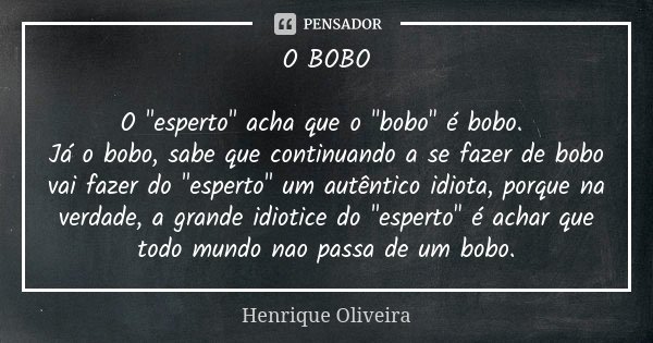 O BOBO O "esperto" acha que o "bobo" é bobo. Já o bobo, sabe que continuando a se fazer de bobo vai fazer do "esperto" um autêntic... Frase de Henrique Oliveira.