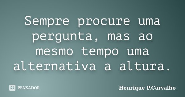 Sempre procure uma pergunta, mas ao mesmo tempo uma alternativa a altura.... Frase de Henrique P.Carvalho.
