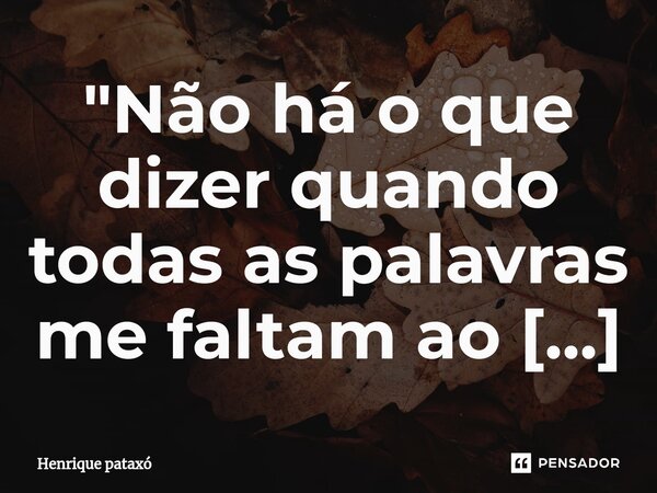 "Não há o que dizer quando todas as palavras me faltam ao pensar em você."... Frase de Henrique pataxó.