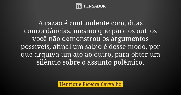 À razão é contundente com, duas concordâncias, mesmo que para os outros você não demonstrou os argumentos possíveis, afinal um sábio é desse modo, por que arqui... Frase de Henrique Pereira Carvalho.
