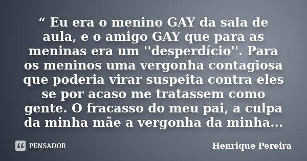 “ Eu era o menino GAY da sala de aula, e o amigo GAY que para as meninas era um ''desperdício''. Para os meninos uma vergonha contagiosa que poderia virar suspe... Frase de Henrique Pereira.