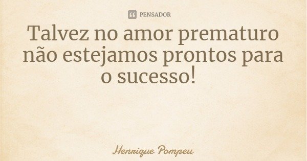 Talvez no amor prematuro não estejamos prontos para o sucesso!... Frase de Henrique Pompeu.