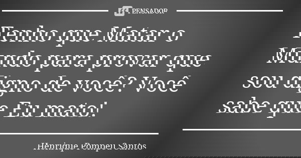 Tenho que Matar o Mundo para provar que sou digno de você? Você sabe que Eu mato!... Frase de Henrique Pompeu Santos.