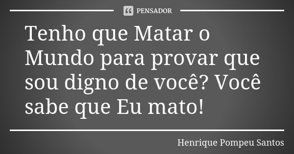 Tenho que Matar o Mundo para provar que sou digno de você? Você sabe que Eu mato!... Frase de Henrique Pompeu Santos.