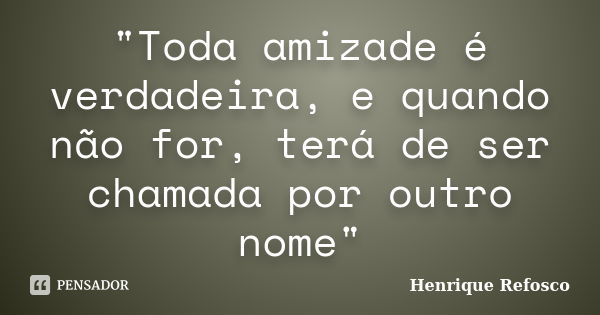 "Toda amizade é verdadeira, e quando não for, terá de ser chamada por outro nome"... Frase de Henrique Refosco.