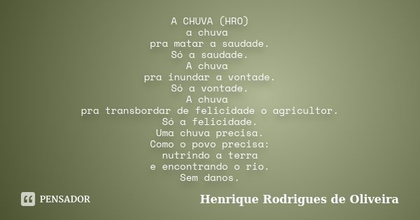 A CHUVA (HRO) a chuva pra matar a saudade. Só a saudade. A chuva pra inundar a vontade. Só a vontade. A chuva pra transbordar de felicidade o agricultor. Só a f... Frase de Henrique Rodrigues de Oliveira.