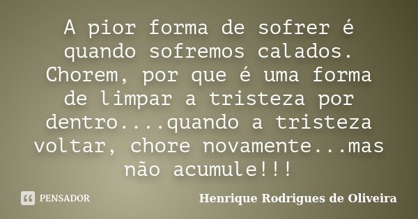 A pior forma de sofrer é quando sofremos calados. Chorem, por que é uma forma de limpar a tristeza por dentro....quando a tristeza voltar, chore novamente...mas... Frase de Henrique Rodrigues de Oliveira.
