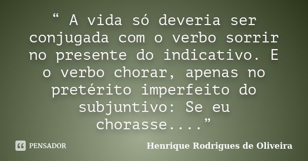 “ A vida só deveria ser conjugada com o verbo sorrir no presente do indicativo. E o verbo chorar, apenas no pretérito imperfeito do subjuntivo: Se eu chorasse..... Frase de Henrique Rodrigues de Oliveira.