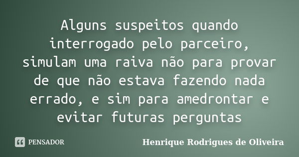 Alguns suspeitos quando interrogado pelo parceiro, simulam uma raiva não para provar de que não estava fazendo nada errado, e sim para amedrontar e evitar futur... Frase de Henrique Rodrigues de Oliveira.