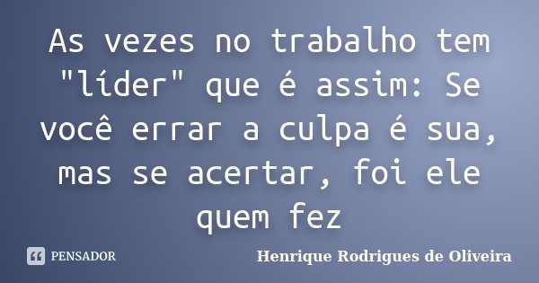 As vezes no trabalho tem "líder" que é assim: Se você errar a culpa é sua, mas se acertar, foi ele quem fez... Frase de Henrique Rodrigues de Oliveira.