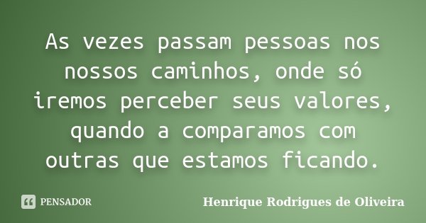 As vezes passam pessoas nos nossos caminhos, onde só iremos perceber seus valores, quando a comparamos com outras que estamos ficando.... Frase de Henrique Rodrigues de Oliveira.