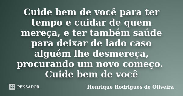 Cuide bem de você para ter tempo e cuidar de quem mereça, e ter também saúde para deixar de lado caso alguém lhe desmereça, procurando um novo começo. Cuide bem... Frase de Henrique Rodrigues de Oliveira.