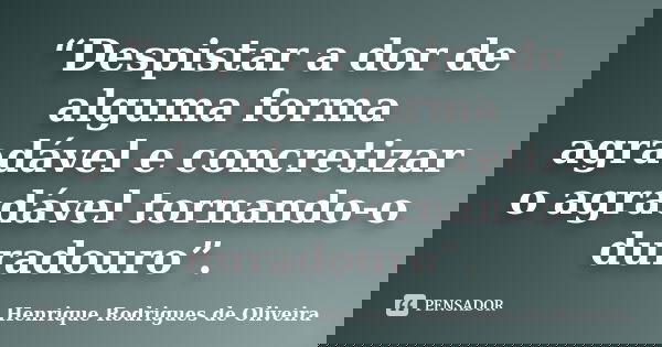 “Despistar a dor de alguma forma agradável e concretizar o agradável tornando-o duradouro”.... Frase de Henrique Rodrigues de Oliveira.