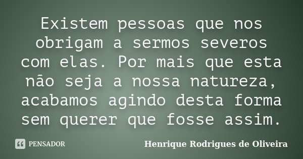 Existem pessoas que nos obrigam a sermos severos com elas. Por mais que esta não seja a nossa natureza, acabamos agindo desta forma sem querer que fosse assim.... Frase de Henrique Rodrigues de Oliveira.