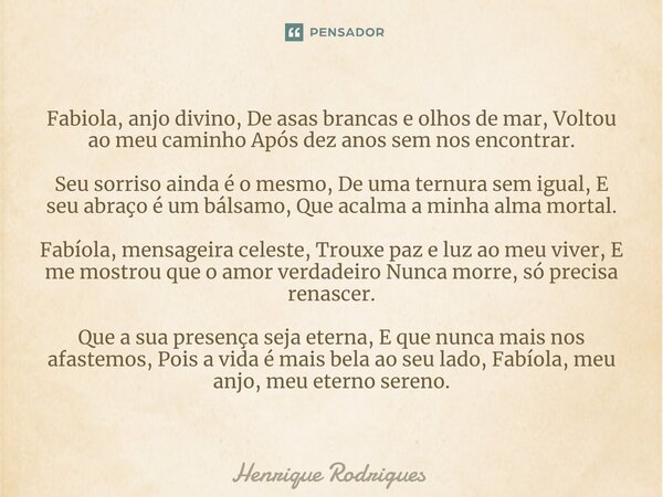 ⁠Fabiola, anjo divino, De asas brancas e olhos de mar, Voltou ao meu caminho Após dez anos sem nos encontrar. Seu sorriso ainda é o mesmo, De uma ternura sem ig... Frase de Henrique Rodrigues.