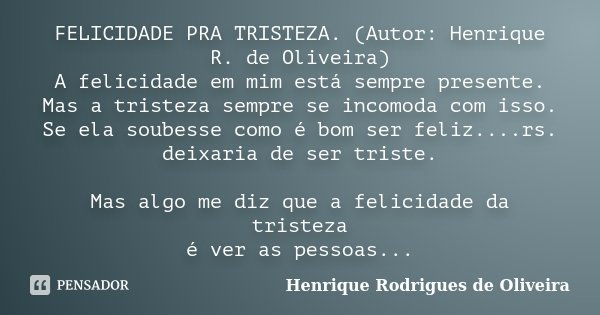 FELICIDADE PRA TRISTEZA. (Autor: Henrique R. de Oliveira) A felicidade em mim está sempre presente. Mas a tristeza sempre se incomoda com isso. Se ela soubesse ... Frase de Henrique Rodrigues de Oliveira.