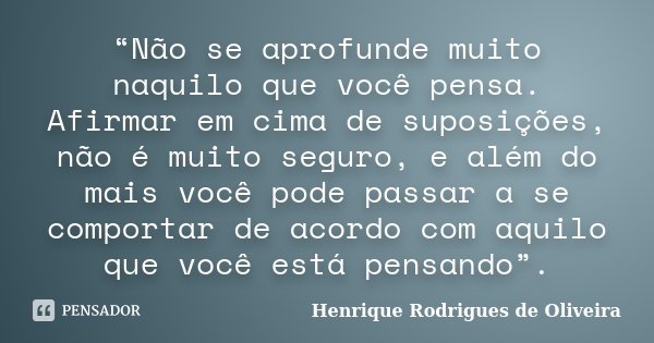 “Não se aprofunde muito naquilo que você pensa. Afirmar em cima de suposições, não é muito seguro, e além do mais você pode passar a se comportar de acordo com ... Frase de Henrique Rodrigues de Oliveira.