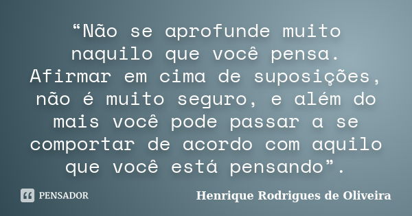 “Não se aprofunde muito naquilo que você pensa. Afirmar em cima de suposições, não é muito seguro, e além do mais você pode passar a se comportar de acordo com ... Frase de Henrique Rodrigues de Oliveira.