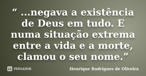 “ ...negava a existência de Deus em tudo. E numa situação extrema entre a vida e a morte, clamou o seu nome.”... Frase de Henrique Rodrigues de Oliveira.