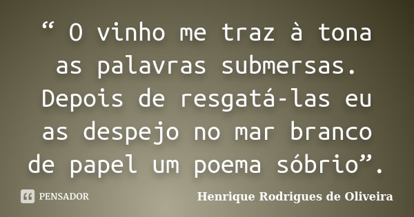 “ O vinho me traz à tona as palavras submersas. Depois de resgatá-las eu as despejo no mar branco de papel um poema sóbrio”.... Frase de Henrique Rodrigues de Oliveira.