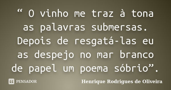 “ O vinho me traz à tona as palavras submersas. Depois de resgatá-las eu as despejo no mar branco de papel um poema sóbrio”.... Frase de Henrique Rodrigues de Oliveira.