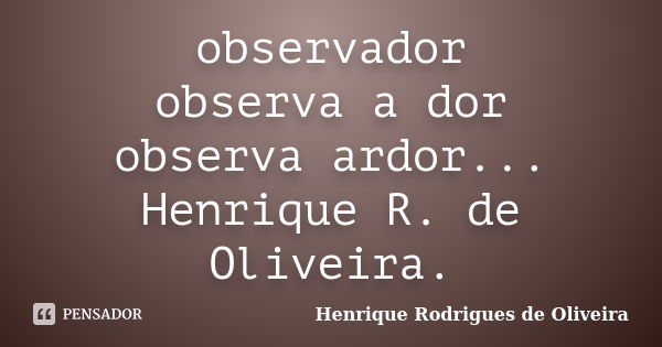 observador observa a dor observa ardor... Henrique R. de Oliveira.... Frase de Henrique Rodrigues de Oliveira.