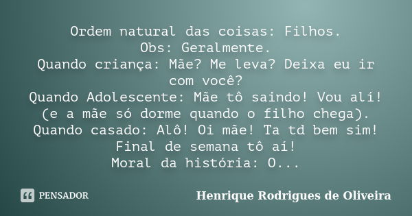 Ordem natural das coisas: Filhos. Obs: Geralmente. Quando criança: Mãe? Me leva? Deixa eu ir com você? Quando Adolescente: Mãe tô saindo! Vou alí! (e a mãe só d... Frase de Henrique Rodrigues de Oliveira.